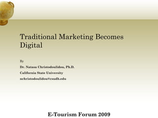 Traditional Marketing Becomes
Digital

By
Dr. Natasa Christodoulidou, Ph.D.
California State University
nchristodoulidou@csudh.edu




                 E-Tourism Forum 2009
 