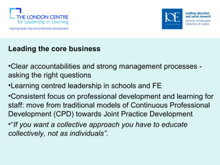 Leading the core business
 
•Clear accountabilities and strong management processes - 
asking the right questions 
•Learning centred leadership in schools and FE
•Consistent focus on professional development and learning for 
staff: move from traditional models of Continuous Professional 
Development (CPD) towards Joint Practice Development   
•“If you want a collective approach you have to educate
collectively, not as individuals”.
 
 