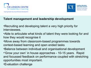 Talent management and leadership development
 
•Recruiting and developing talent a very high priority for 
interviewees. 
•Able to articulate what kinds of talent they were looking for and 
how they would recognise it 
•Move away from classroom-based programmes towards 
context-based learning and open ended tasks
•Balance between individual and organisational development 
•‘Grow your own’ in house approaches - 10-15 years.  Rapid 
and focussed feedback on performance coupled with stretching 
opportunities most important.   
•Evaluation challenge   
 