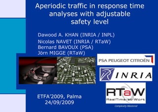 Aperiodic traffic in response time
    analyses with adjustable
           safety level
Dawood A. KHAN (INRIA / INPL)
Nicolas NAVET (INRIA / RTaW)
Bernard BAVOUX (PSA)
Jörn MIGGE (RTaW)




ETFA’2009, Palma
   24/09/2009
                            Complexity Mastered
 