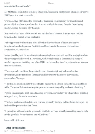 03/03/2017 FTAdviser
https://www.ftadviser.com/investments/2017/03/02/etf-developments-in-2017-and-beyond/?page=2 4/6
unsustainable asset levels.” 
Mr McManus sounds his own note of caution, foreseeing problems in advances in ‘active
ETFs’ over the next 12 months.
“For us, active ETFs raise the prospect of decreased transparency for investors and
potentially introduce a product that is structurally different to those in the existing
market, under the same ETF banner.”
But Joe Parkin, head of UK wealth and retail sales at iShares, is more open to ETFs
being used as part of active strategies. 
>The approach combines the most effective characteristics of index and active
investment, and offers more flexibility and lower costs than more conventional
approaches.---Joe Parkin
In 2017 and beyond he sees investors increasingly use core and satellite strategies when
developing portfolios with ETFs where, with what he says is the extensive range of
market exposures that they can offer, ETFs can be used as ‘core’ investments, or as more
flexible ‘satellites’.
“The approach combines the most effective characteristics of index and active
investment, and offers more flexibility and lower costs than more conventional
approaches,” he says.
“The flexible and liquid attributes of ETFs makes them ideally suited to build portfolios
with.  They enable investors to get exposure to markets quickly, and cost effectively.”
For Mr Greenhough, 2016 suited passive investing, particularly in UK equities, pointing
to a good 2017 for the investments.
“The best performing funds in one year are generally the best-selling funds the next – so
it should be positive for ETF flows. 
“I expect we will continue to see model portfolio services providers creating passive only
model portfolio for advisers to use with clients.”
laura.miller@ft.com
Also in this guide
 