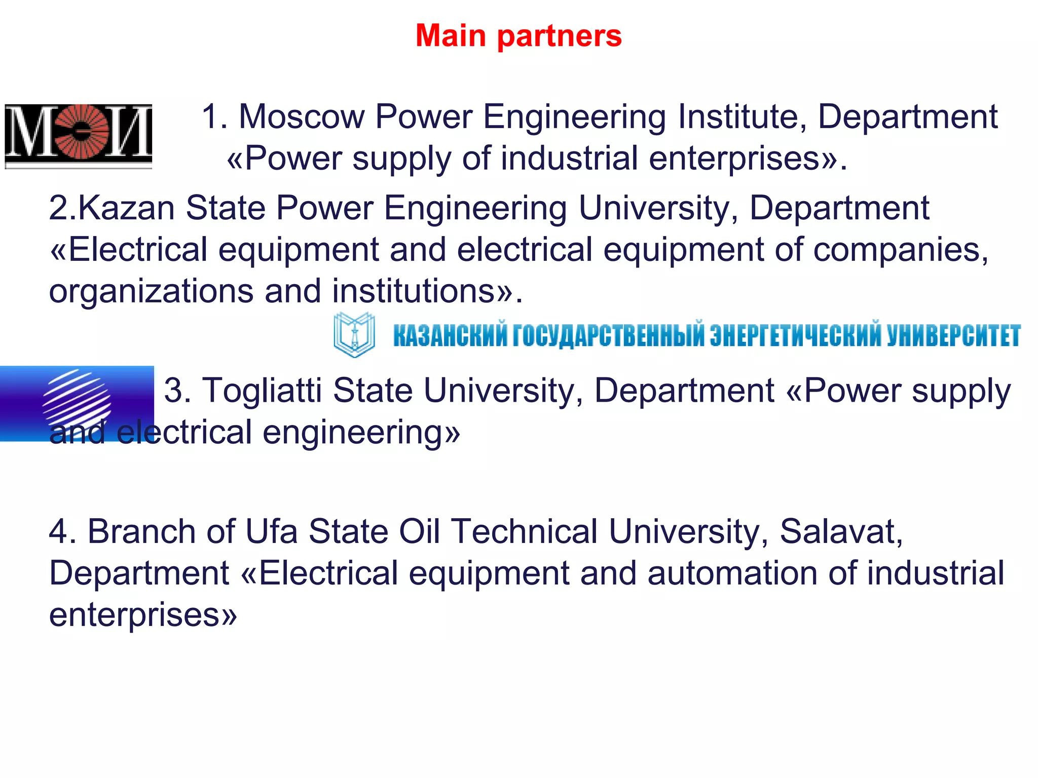 Main partners
1. Moscow Power Engineering Institute, Department
«Power supply of industrial enterprises».
2.Kazan State Power Engineering University, Department
«Electrical equipment and electrical equipment of companies,
organizations and institutions».
3. Togliatti State University, Department «Power supply
and electrical engineering»
4. Branch of Ufa State Oil Technical University, Salavat,
Department «Electrical equipment and automation of industrial
enterprises»
 