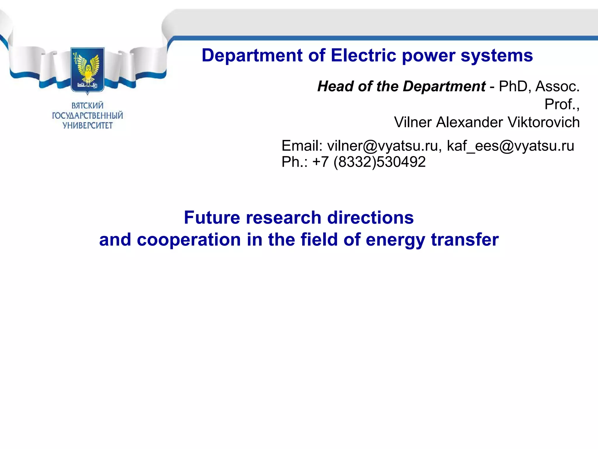 Department of Electric power systems
Head of the Department - PhD, Assoc.
Prof.,
Vilner Аlexander Viktorovich
Email: vilner@vyatsu.ru, kaf_ees@vyatsu.ru
Ph.: +7 (8332)530492
Future research directions
and cooperation in the field of energy transfer
 
