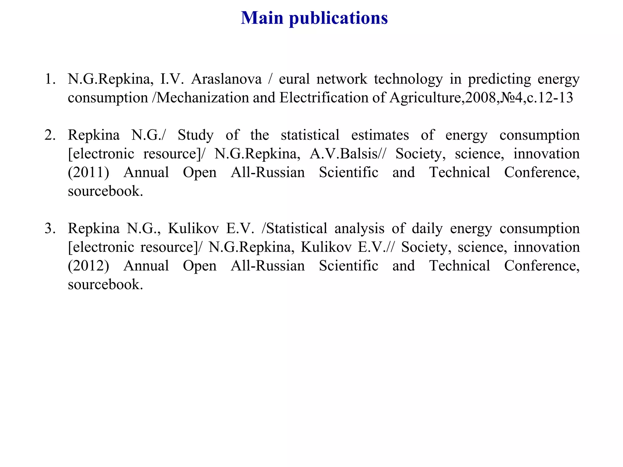 Main publications
1. N.G.Repkina, I.V. Аraslanova / eural network technology in predicting energy
consumption /Mechanization and Electrification of Agriculture,2008,№4,с.12-13
2. Repkina N.G./ Study of the statistical estimates of energy consumption
[electronic resource]/ N.G.Repkina, А.V.Balsis// Society, science, innovation
(2011) Annual Open All-Russian Scientific and Technical Conference,
sourcebook.
3. Repkina N.G., Kulikov Е.V. /Statistical analysis of daily energy consumption
[electronic resource]/ N.G.Repkina, Kulikov Е.V.// Society, science, innovation
(2012) Annual Open All-Russian Scientific and Technical Conference,
sourcebook.
 