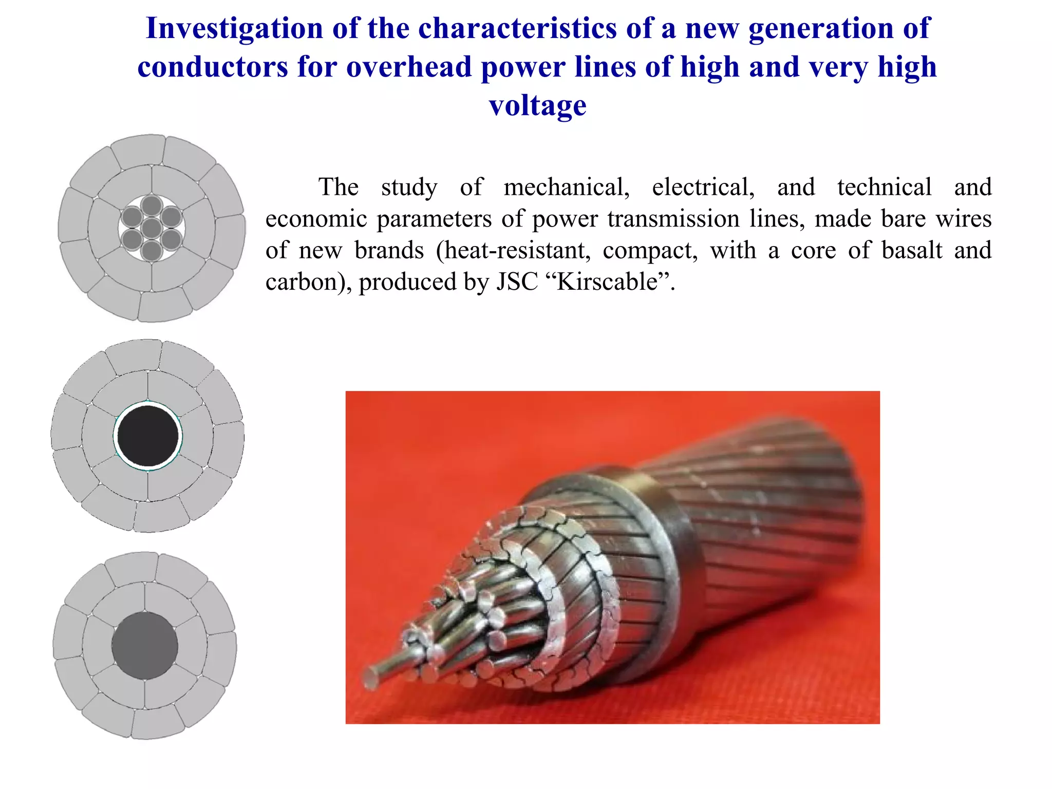 Investigation of the characteristics of a new generation of
conductors for overhead power lines of high and very high
voltage
The study of mechanical, electrical, and technical and
economic parameters of power transmission lines, made bare wires
of new brands (heat-resistant, compact, with a core of basalt and
carbon), produced by JSC “Kirscable”.
 