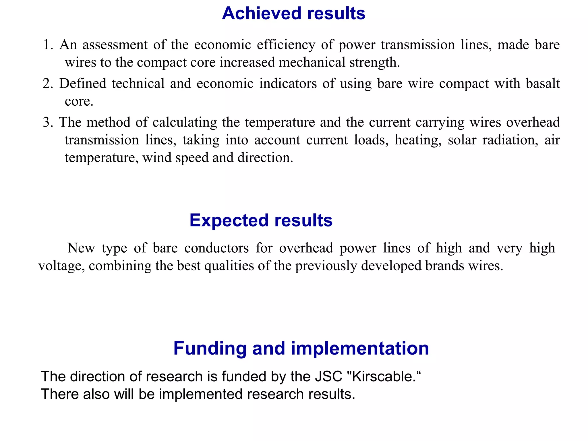 Achieved results
1. An assessment of the economic efficiency of power transmission lines, made bare
wires to the compact core increased mechanical strength.
2. Defined technical and economic indicators of using bare wire compact with basalt
core.
3. The method of calculating the temperature and the current carrying wires overhead
transmission lines, taking into account current loads, heating, solar radiation, air
temperature, wind speed and direction.
Funding and implementation
New type of bare conductors for overhead power lines of high and very high
voltage, combining the best qualities of the previously developed brands wires.
Expected results
The direction of research is funded by the JSC "Kirscable.“
There also will be implemented research results.
 