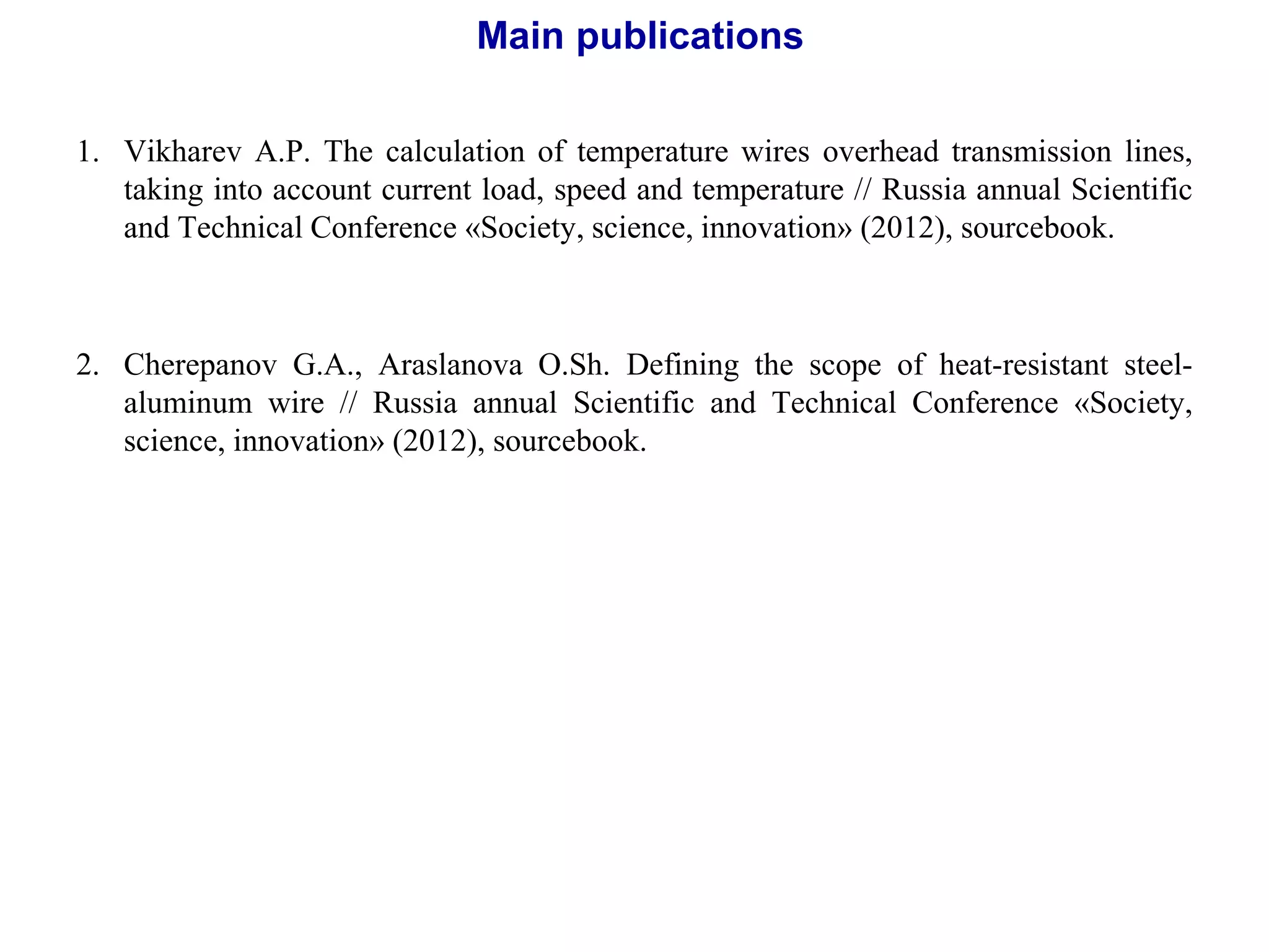 1. Vikharev А.P. The calculation of temperature wires overhead transmission lines,
taking into account current load, speed and temperature // Russia annual Scientific
and Technical Conference «Society, science, innovation» (2012), sourcebook.
2. Cherepanov G.А., Аraslanova О.Sh. Defining the scope of heat-resistant steel-
aluminum wire // Russia annual Scientific and Technical Conference «Society,
science, innovation» (2012), sourcebook.
Main publications
 
