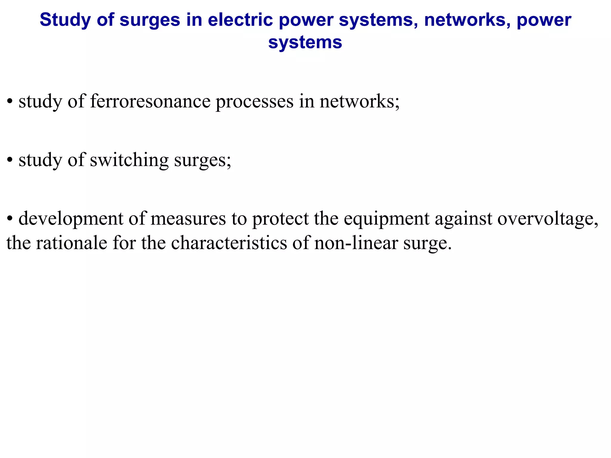 Study of surges in electric power systems, networks, power
systems
• study of ferroresonance processes in networks;
• study of switching surges;
• development of measures to protect the equipment against overvoltage,
the rationale for the characteristics of non-linear surge.
 