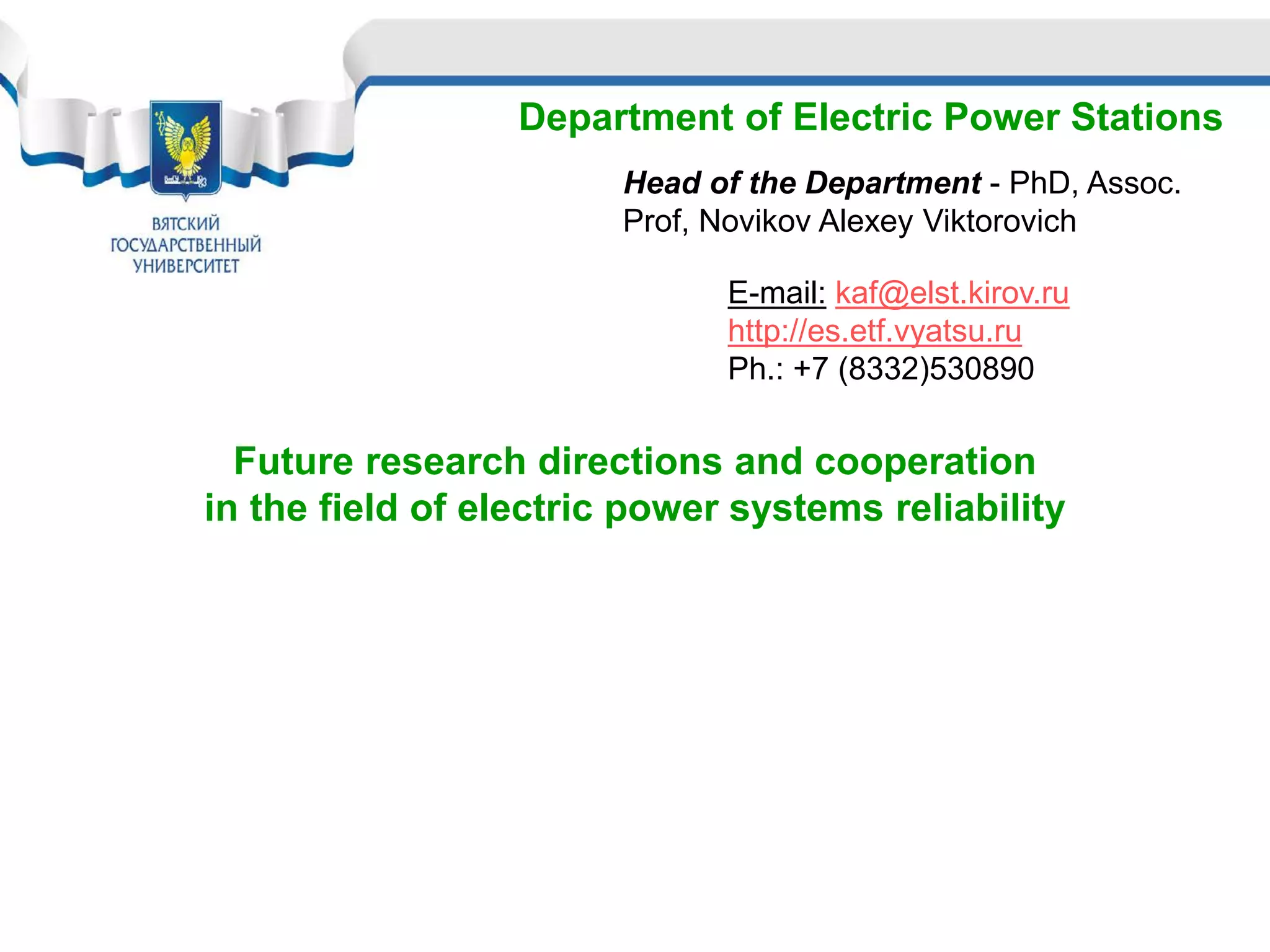 Department of Electric Power Stations
Head of the Department - PhD, Assoc.
Prof, Novikov Alexey Viktorovich
Future research directions and cooperation
in the field of electric power systems reliability
E-mail: kaf@elst.kirov.ru
http://es.etf.vyatsu.ru
Ph.: +7 (8332)530890
 