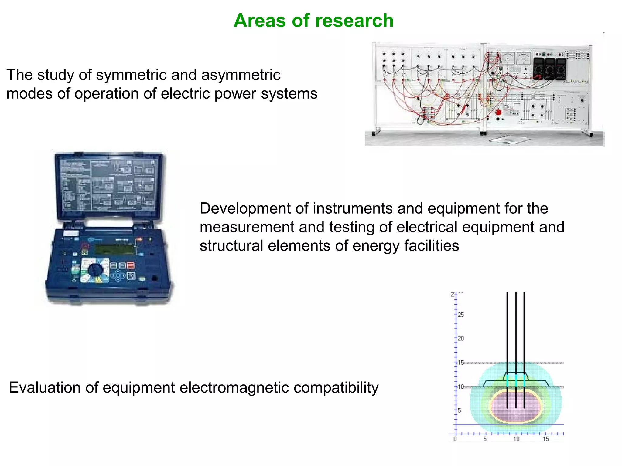 Areas of research
The study of symmetric and asymmetric
modes of operation of electric power systems
Development of instruments and equipment for the
measurement and testing of electrical equipment and
structural elements of energy facilities
Evaluation of equipment electromagnetic compatibility
 