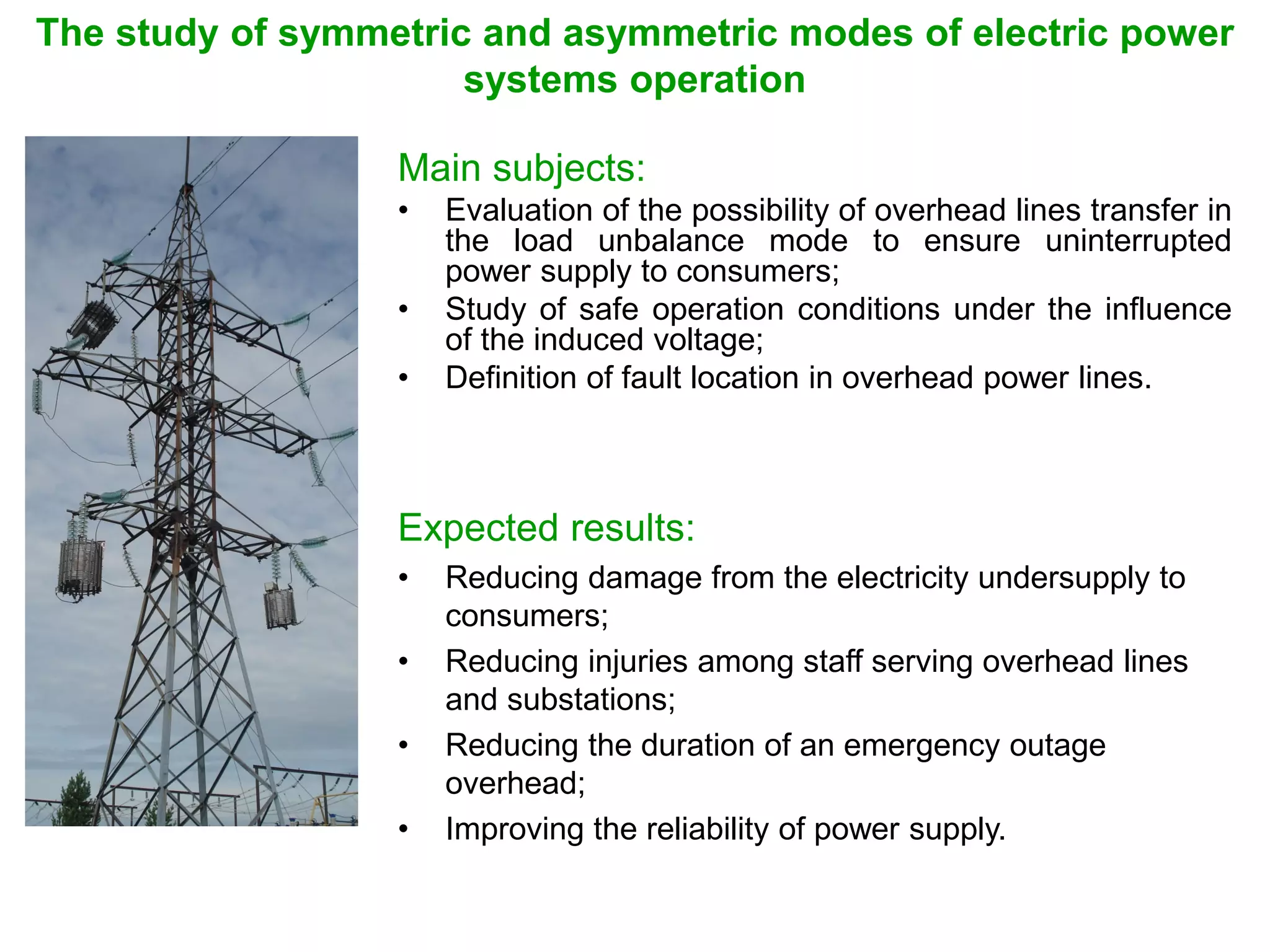 The study of symmetric and asymmetric modes of electric power
systems operation
Main subjects:
• Evaluation of the possibility of overhead lines transfer in
the load unbalance mode to ensure uninterrupted
power supply to consumers;
• Study of safe operation conditions under the influence
of the induced voltage;
• Definition of fault location in overhead power lines.
Expected results:
• Reducing damage from the electricity undersupply to
consumers;
• Reducing injuries among staff serving overhead lines
and substations;
• Reducing the duration of an emergency outage
overhead;
• Improving the reliability of power supply.
 
