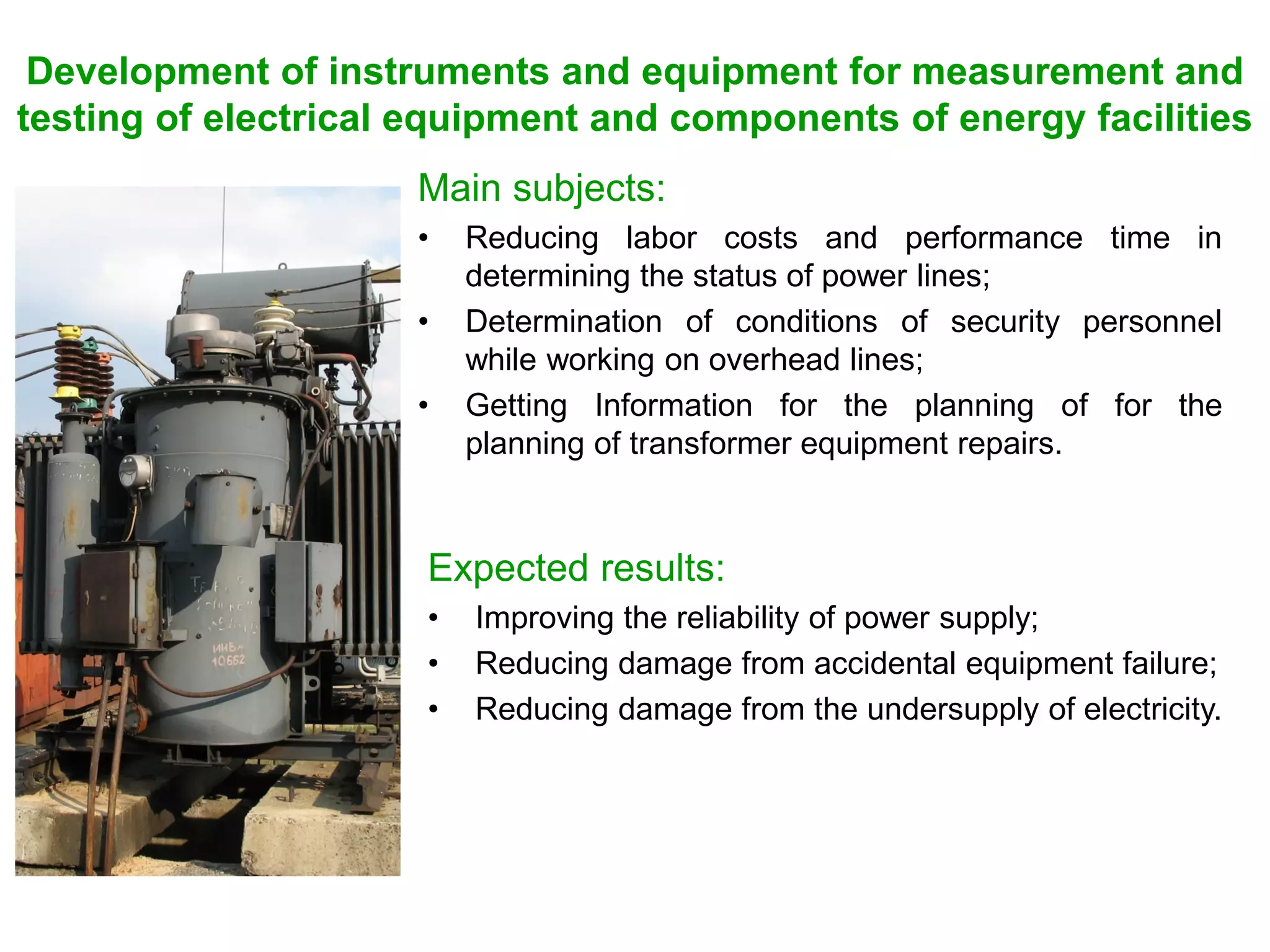 Development of instruments and equipment for measurement and
testing of electrical equipment and components of energy facilities
Main subjects:
• Reducing labor costs and performance time in
determining the status of power lines;
• Determination of conditions of security personnel
while working on overhead lines;
• Getting Information for the planning of for the
planning of transformer equipment repairs.
Expected results:
• Improving the reliability of power supply;
• Reducing damage from accidental equipment failure;
• Reducing damage from the undersupply of electricity.
 