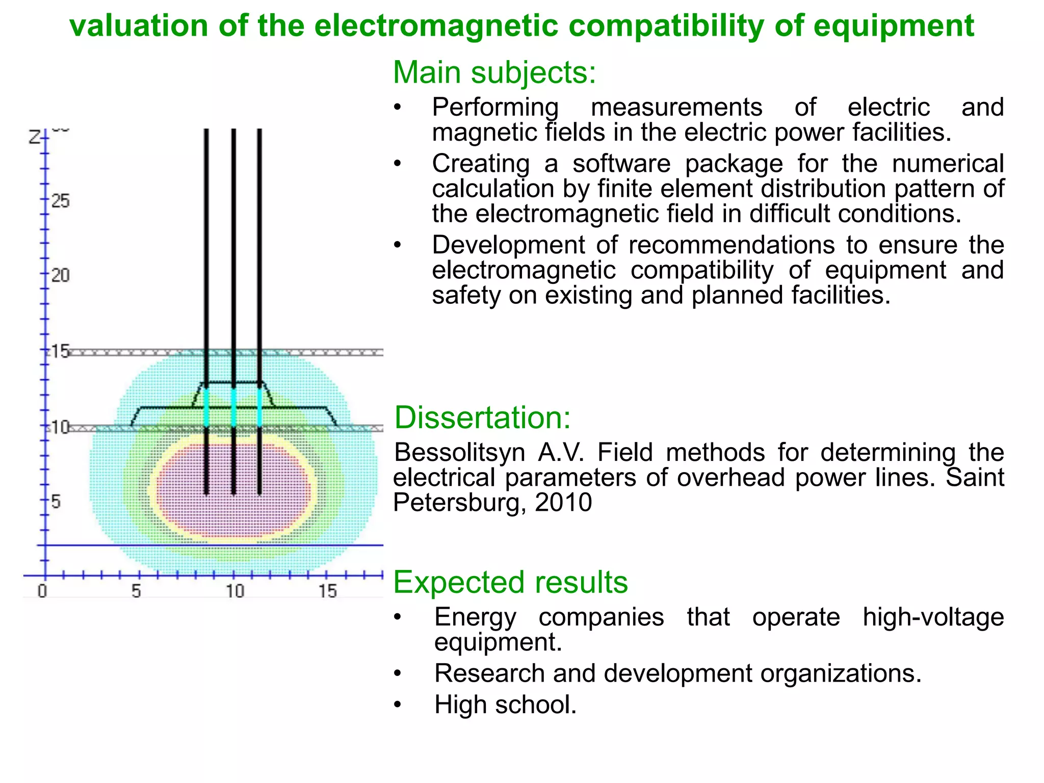 valuation of the electromagnetic compatibility of equipment
Main subjects:
• Performing measurements of electric and
magnetic fields in the electric power facilities.
• Creating a software package for the numerical
calculation by finite element distribution pattern of
the electromagnetic field in difficult conditions.
• Development of recommendations to ensure the
electromagnetic compatibility of equipment and
safety on existing and planned facilities.
Dissertation:
Bessolitsyn А.V. Field methods for determining the
electrical parameters of overhead power lines. Saint
Petersburg, 2010
Expected results
• Energy companies that operate high-voltage
equipment.
• Research and development organizations.
• High school.
 