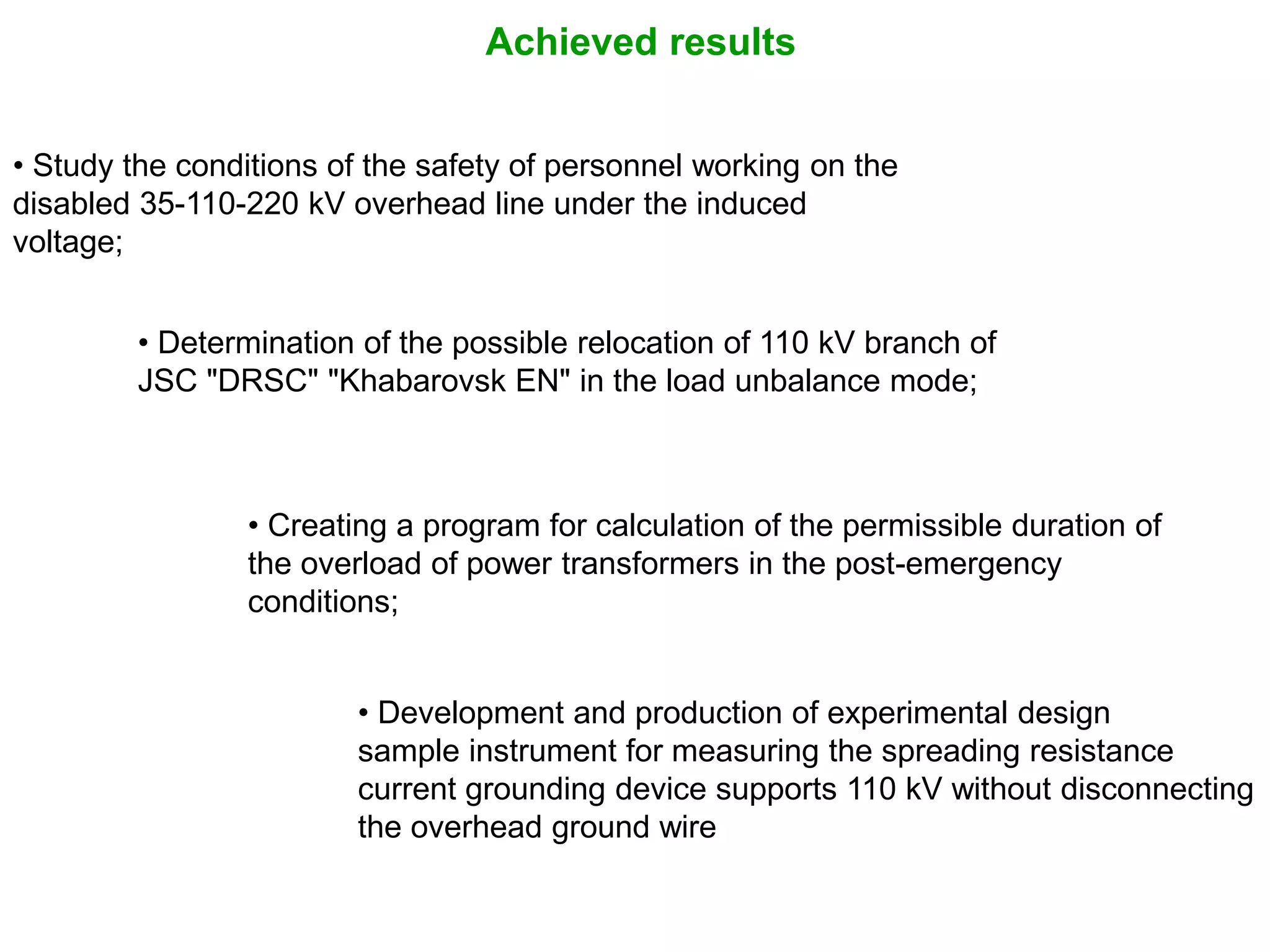 • Creating a program for calculation of the permissible duration of
the overload of power transformers in the post-emergency
conditions;
• Determination of the possible relocation of 110 kV branch of
JSC "DRSC" "Khabarovsk EN" in the load unbalance mode;
Achieved results
• Study the conditions of the safety of personnel working on the
disabled 35-110-220 kV overhead line under the induced
voltage;
• Development and production of experimental design
sample instrument for measuring the spreading resistance
current grounding device supports 110 kV without disconnecting
the overhead ground wire
 