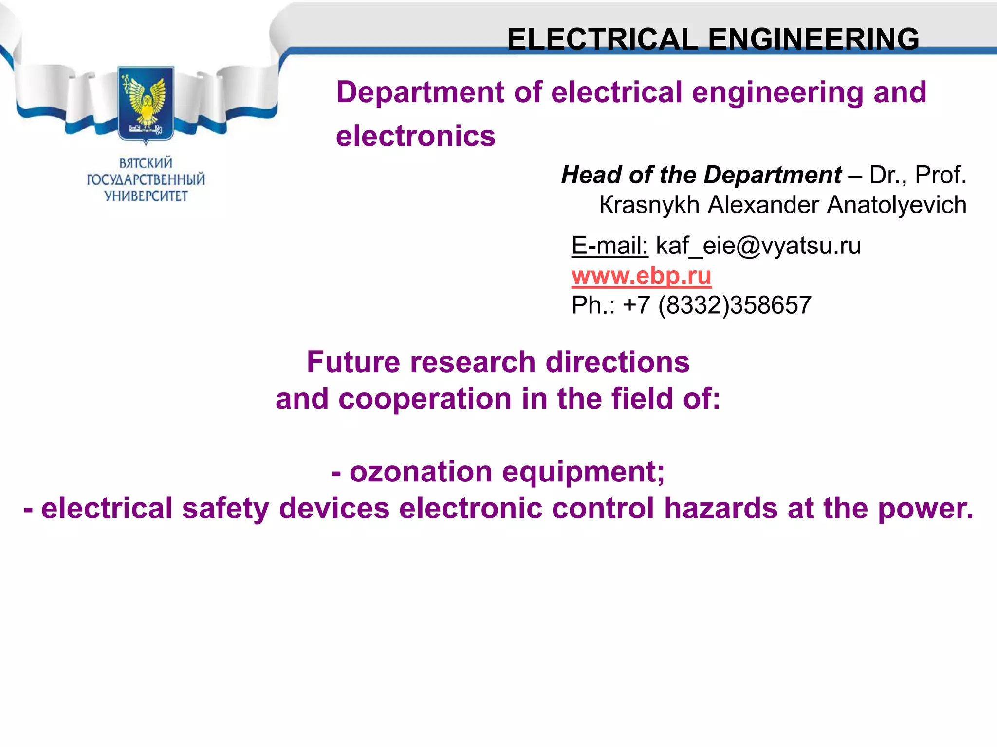 Department of electrical engineering and
electronics
Head of the Department – Dr., Prof.
Кrasnykh Аlexander Аnatolyevich
ELECTRICAL ENGINEERING
Future research directions
and cooperation in the field of:
- ozonation equipment;
- electrical safety devices electronic control hazards at the power.
E-mail: kaf_eie@vyatsu.ru
www.ebp.ru
Ph.: +7 (8332)358657
 