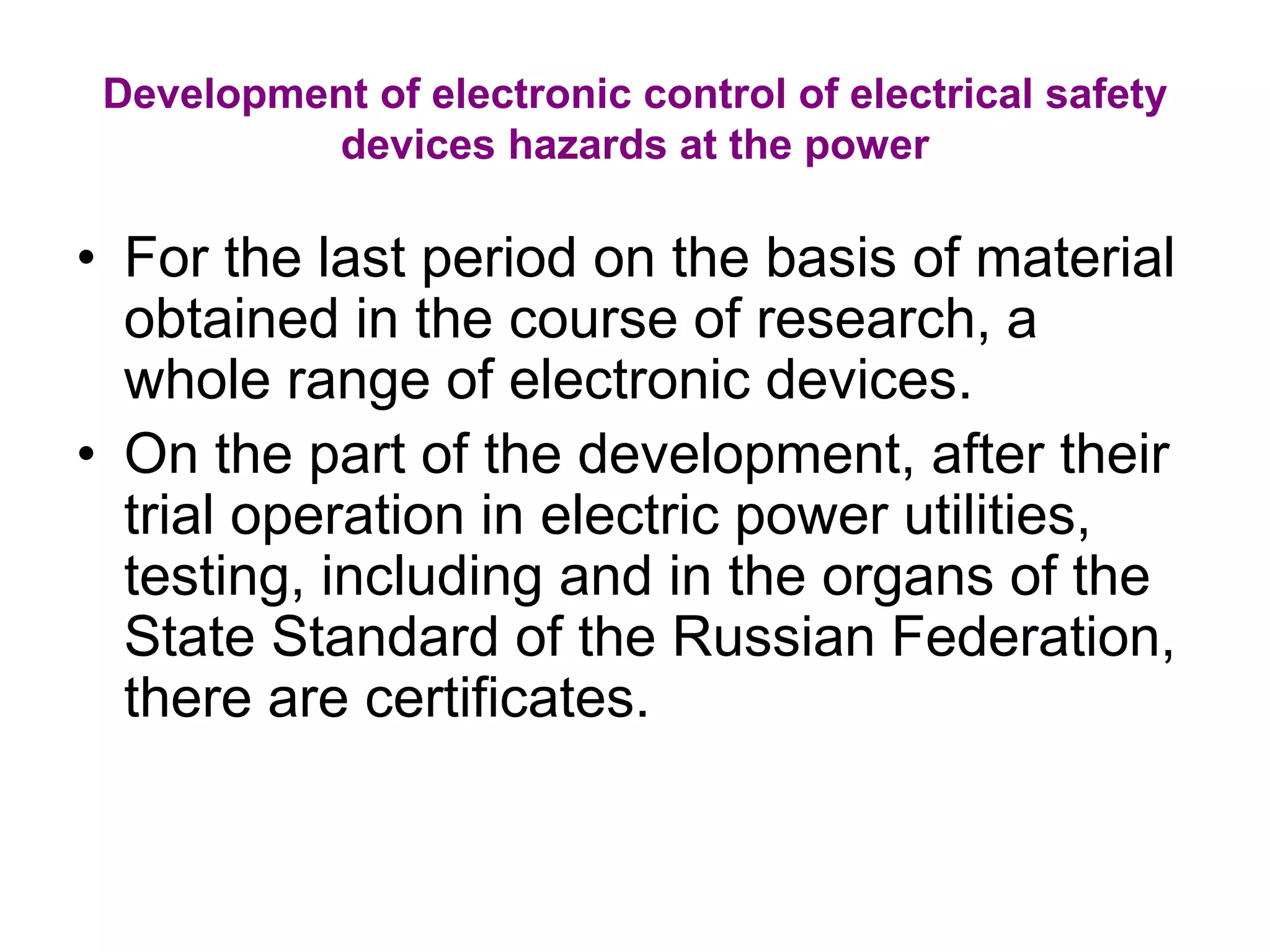 Development of electronic control of electrical safety
devices hazards at the power
• For the last period on the basis of material
obtained in the course of research, a
whole range of electronic devices.
• On the part of the development, after their
trial operation in electric power utilities,
testing, including and in the organs of the
State Standard of the Russian Federation,
there are certificates.
 
