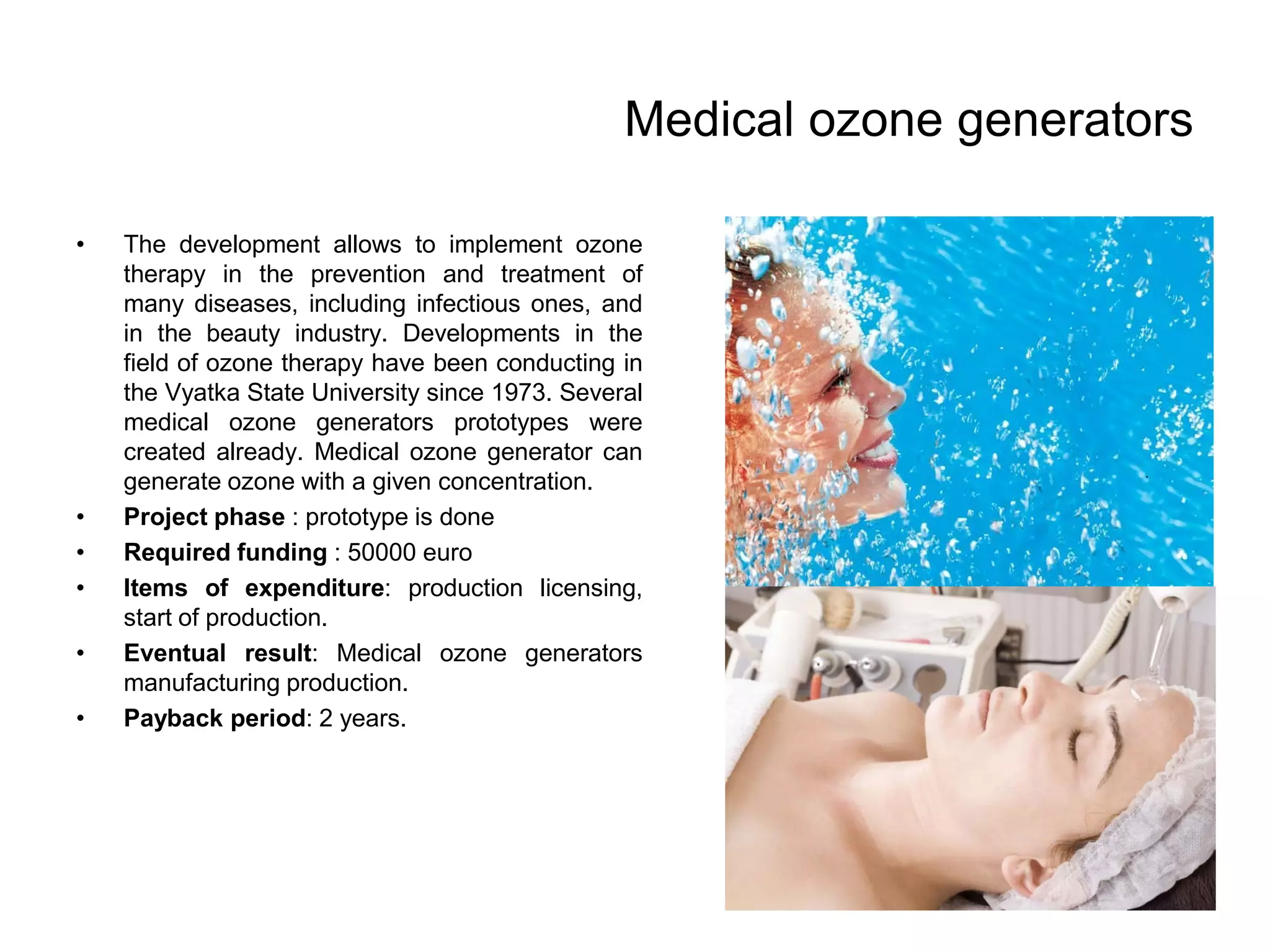Medical ozone generators
• The development allows to implement ozone
therapy in the prevention and treatment of
many diseases, including infectious ones, and
in the beauty industry. Developments in the
field of ozone therapy have been conducting in
the Vyatka State University since 1973. Several
medical ozone generators prototypes were
created already. Medical ozone generator can
generate ozone with a given concentration.
• Project phase : prototype is done
• Required funding : 50000 euro
• Items of expenditure: production licensing,
start of production.
• Eventual result: Medical ozone generators
manufacturing production.
• Payback period: 2 years.
 