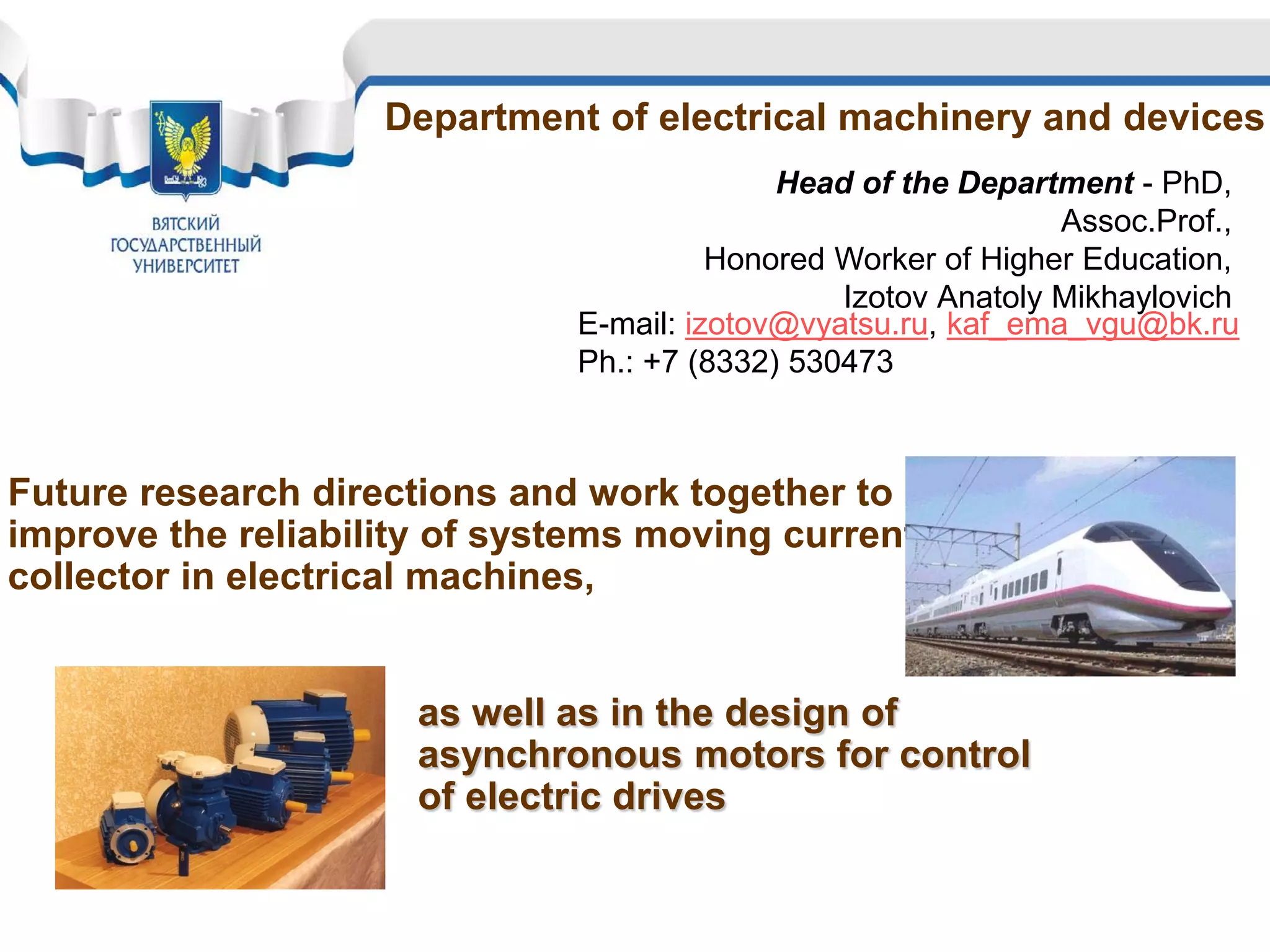Department of electrical machinery and devices
Head of the Department - PhD,
Assoc.Prof.,
Honored Worker of Higher Education,
Izotov Аnatoly Мikhaylovich
E-mail: izotov@vyatsu.ru, kaf_ema_vgu@bk.ru
Ph.: +7 (8332) 530473
Future research directions and work together to
improve the reliability of systems moving current
collector in electrical machines,
as well as in the design of
asynchronous motors for control
of electric drives
 