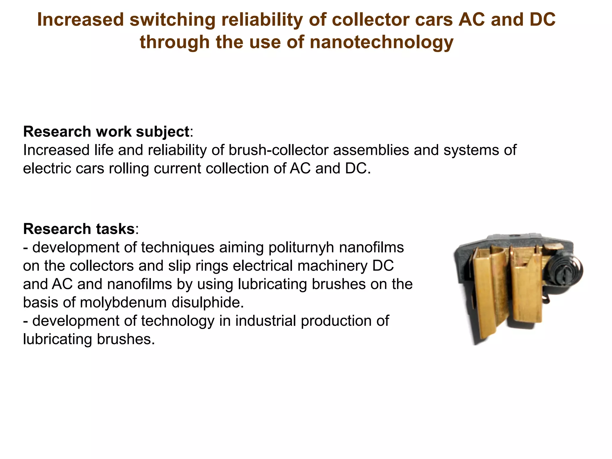 Increased switching reliability of collector cars AC and DC
through the use of nanotechnology
Research work subject:
Increased life and reliability of brush-collector assemblies and systems of
electric cars rolling current collection of AC and DC.
Research tasks:
- development of techniques aiming politurnyh nanofilms
on the collectors and slip rings electrical machinery DC
and AC and nanofilms by using lubricating brushes on the
basis of molybdenum disulphide.
- development of technology in industrial production of
lubricating brushes.
 