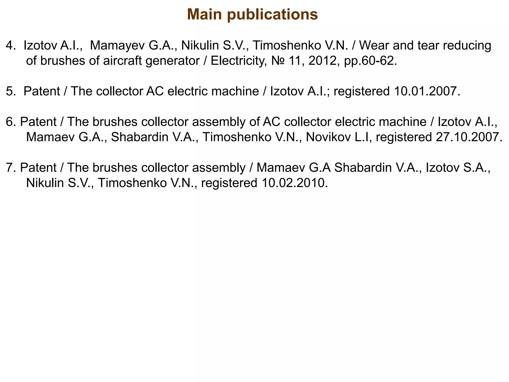 4. Izotov A.I., Mamayev G.A., Nikulin S.V., Timoshenko V.N. / Wear and tear reducing
of brushes of aircraft generator / Electricity, № 11, 2012, pp.60-62.
5. Patent / The collector AC electric machine / Izotov А.I.; registered 10.01.2007.
6. Patent / The brushes collector assembly of AC collector electric machine / Izotov А.I.,
Mamaev G.А., Shabardin V.А., Тimoshenko V.N., Novikov L.I, registered 27.10.2007.
7. Patent / The brushes collector assembly / Mamaev G.А Shabardin V.А., Izotov S.А.,
Nikulin S.V., Тimoshenko V.N., registered 10.02.2010.
Main publications
 