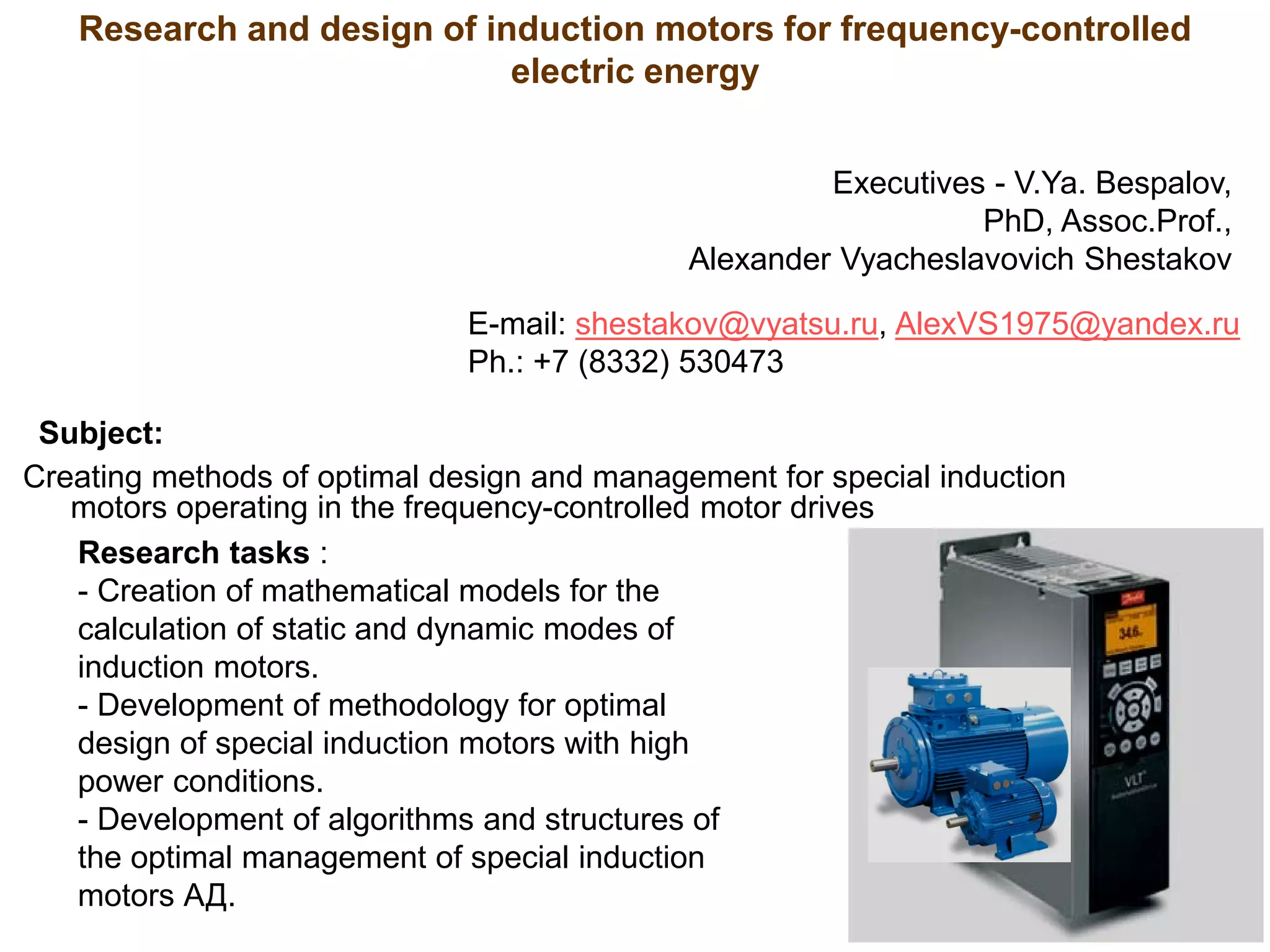 Subject:
Creating methods of optimal design and management for special induction
motors operating in the frequency-controlled motor drives
Research and design of induction motors for frequency-controlled
electric energy
Research tasks :
- Creation of mathematical models for the
calculation of static and dynamic modes of
induction motors.
- Development of methodology for optimal
design of special induction motors with high
power conditions.
- Development of algorithms and structures of
the optimal management of special induction
motors АД.
Executives - V.Ya. Bespalov,
PhD, Assoc.Prof.,
Alexander Vyacheslavovich Shestakov
E-mail: shestakov@vyatsu.ru, AlexVS1975@yandex.ru
Ph.: +7 (8332) 530473
 