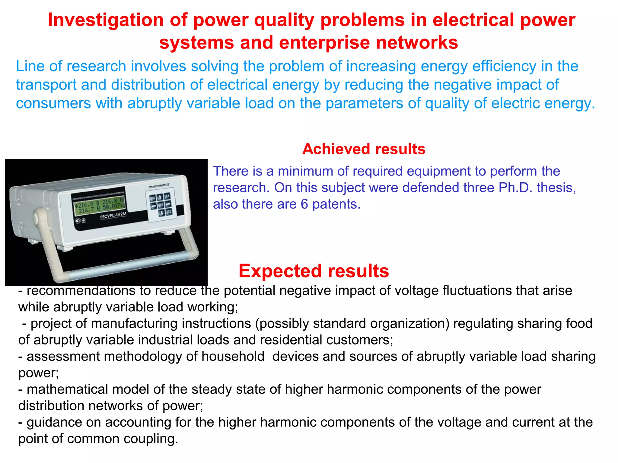 Investigation of power quality problems in electrical power
systems and enterprise networks
Line of research involves solving the problem of increasing energy efficiency in the
transport and distribution of electrical energy by reducing the negative impact of
consumers with abruptly variable load on the parameters of quality of electric energy.
There is a minimum of required equipment to perform the
research. On this subject were defended three Ph.D. thesis,
also there are 6 patents.
Expected results
- recommendations to reduce the potential negative impact of voltage fluctuations that arise
while abruptly variable load working;
- project of manufacturing instructions (possibly standard organization) regulating sharing food
of abruptly variable industrial loads and residential customers;
- assessment methodology of household devices and sources of abruptly variable load sharing
power;
- mathematical model of the steady state of higher harmonic components of the power
distribution networks of power;
- guidance on accounting for the higher harmonic components of the voltage and current at the
point of common coupling.
Achieved results
 