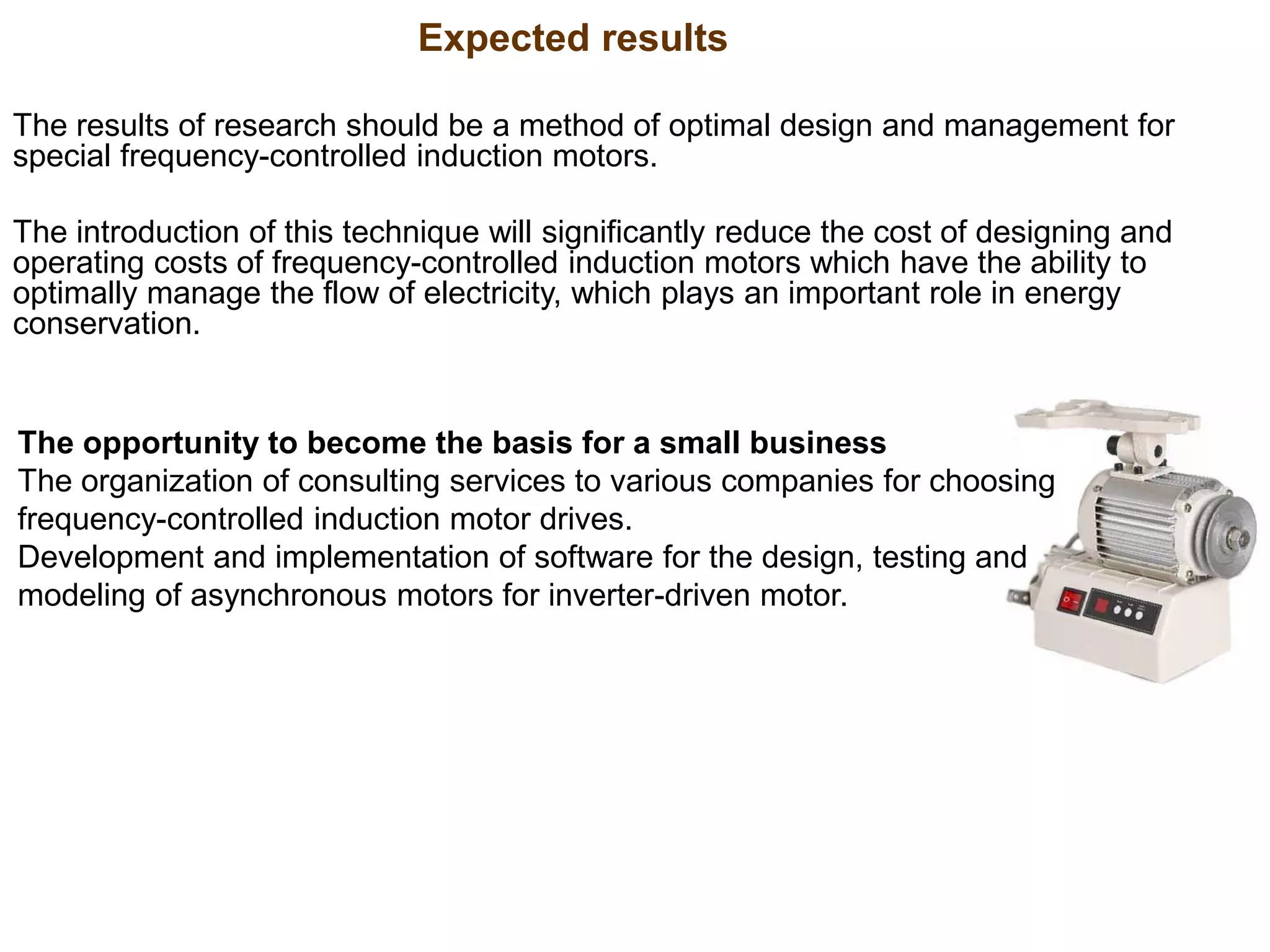 The results of research should be a method of optimal design and management for
special frequency-controlled induction motors.
The introduction of this technique will significantly reduce the cost of designing and
operating costs of frequency-controlled induction motors which have the ability to
optimally manage the flow of electricity, which plays an important role in energy
conservation.
The opportunity to become the basis for a small business
The organization of consulting services to various companies for choosing
frequency-controlled induction motor drives.
Development and implementation of software for the design, testing and
modeling of asynchronous motors for inverter-driven motor.
Expected results
 