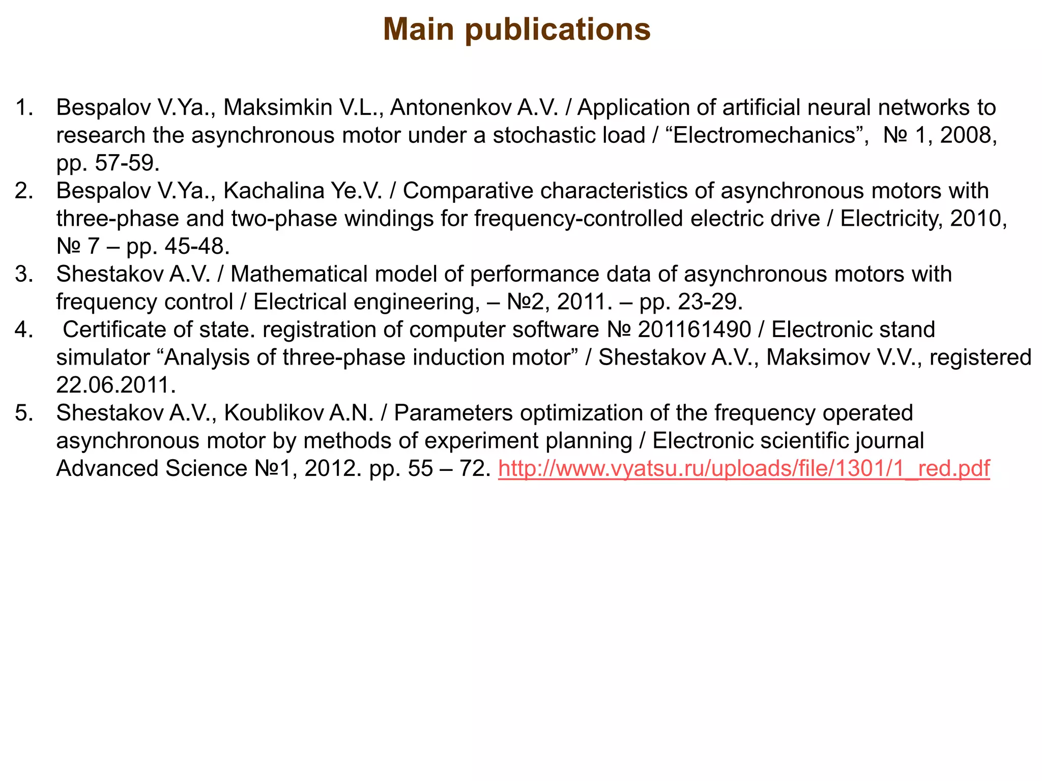 1. Bespalov V.Ya., Maksimkin V.L., Antonenkov A.V. / Application of artificial neural networks to
research the asynchronous motor under a stochastic load / “Electromechanics”, № 1, 2008,
pp. 57-59.
2. Bespalov V.Ya., Kachalina Ye.V. / Comparative characteristics of asynchronous motors with
three-phase and two-phase windings for frequency-controlled electric drive / Electricity, 2010,
№ 7 – pp. 45-48.
3. Shestakov A.V. / Mathematical model of performance data of asynchronous motors with
frequency control / Electrical engineering, – №2, 2011. – pp. 23-29.
4. Certificate of state. registration of computer software № 201161490 / Electronic stand
simulator “Analysis of three-phase induction motor” / Shestakov A.V., Maksimov V.V., registered
22.06.2011.
5. Shestakov A.V., Koublikov A.N. / Parameters optimization of the frequency operated
asynchronous motor by methods of experiment planning / Electronic scientific journal
Advanced Science №1, 2012. pp. 55 – 72. http://www.vyatsu.ru/uploads/file/1301/1_red.pdf
Main publications
 