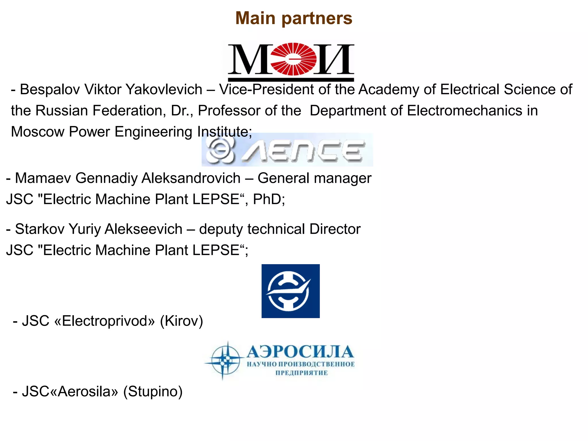 - JSC «Electroprivod» (Kirov)
- JSC«Aerosila» (Stupino)
Main partners
- Mamaev Gennadiy Aleksandrovich – General manager
JSC "Electric Machine Plant LEPSE“, PhD;
- Starkov Yuriy Alekseevich – deputy technical Director
JSC "Electric Machine Plant LEPSE“;
- Bespalov Viktor Yakovlevich – Vice-President of the Academy of Electrical Science of
the Russian Federation, Dr., Professor of the Department of Electromechanics in
Moscow Power Engineering Institute;
 