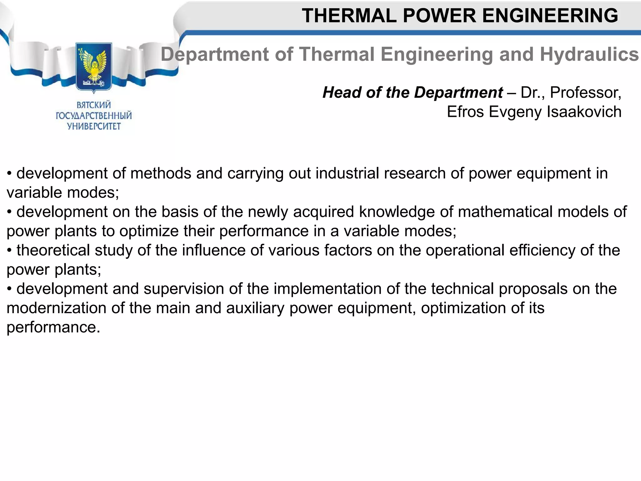 Department of Thermal Engineering and Hydraulics
Head of the Department – Dr., Professor,
Efros Evgeny Isaakovich
• development of methods and carrying out industrial research of power equipment in
variable modes;
• development on the basis of the newly acquired knowledge of mathematical models of
power plants to optimize their performance in a variable modes;
• theoretical study of the influence of various factors on the operational efficiency of the
power plants;
• development and supervision of the implementation of the technical proposals on the
modernization of the main and auxiliary power equipment, optimization of its
performance.
THERMAL POWER ENGINEERING
 