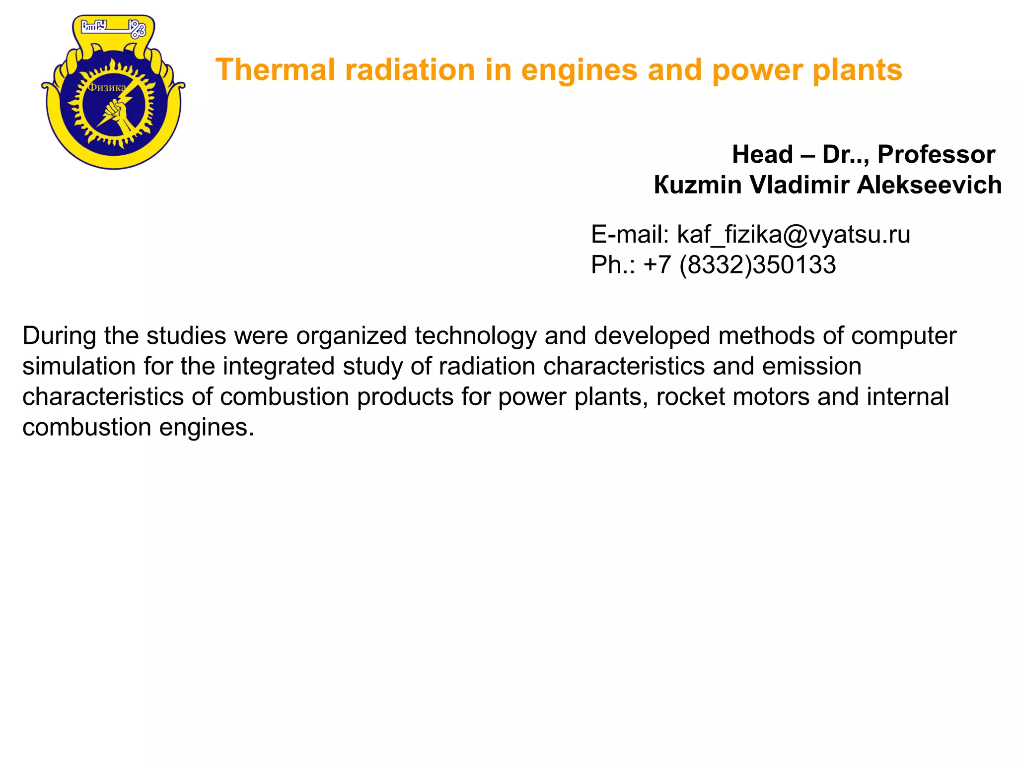 Thermal radiation in engines and power plants
During the studies were organized technology and developed methods of computer
simulation for the integrated study of radiation characteristics and emission
characteristics of combustion products for power plants, rocket motors and internal
combustion engines.
Head – Dr.., Professor
Кuzmin Vladimir Аlekseevich
E-mail: kaf_fizika@vyatsu.ru
Ph.: +7 (8332)350133
 