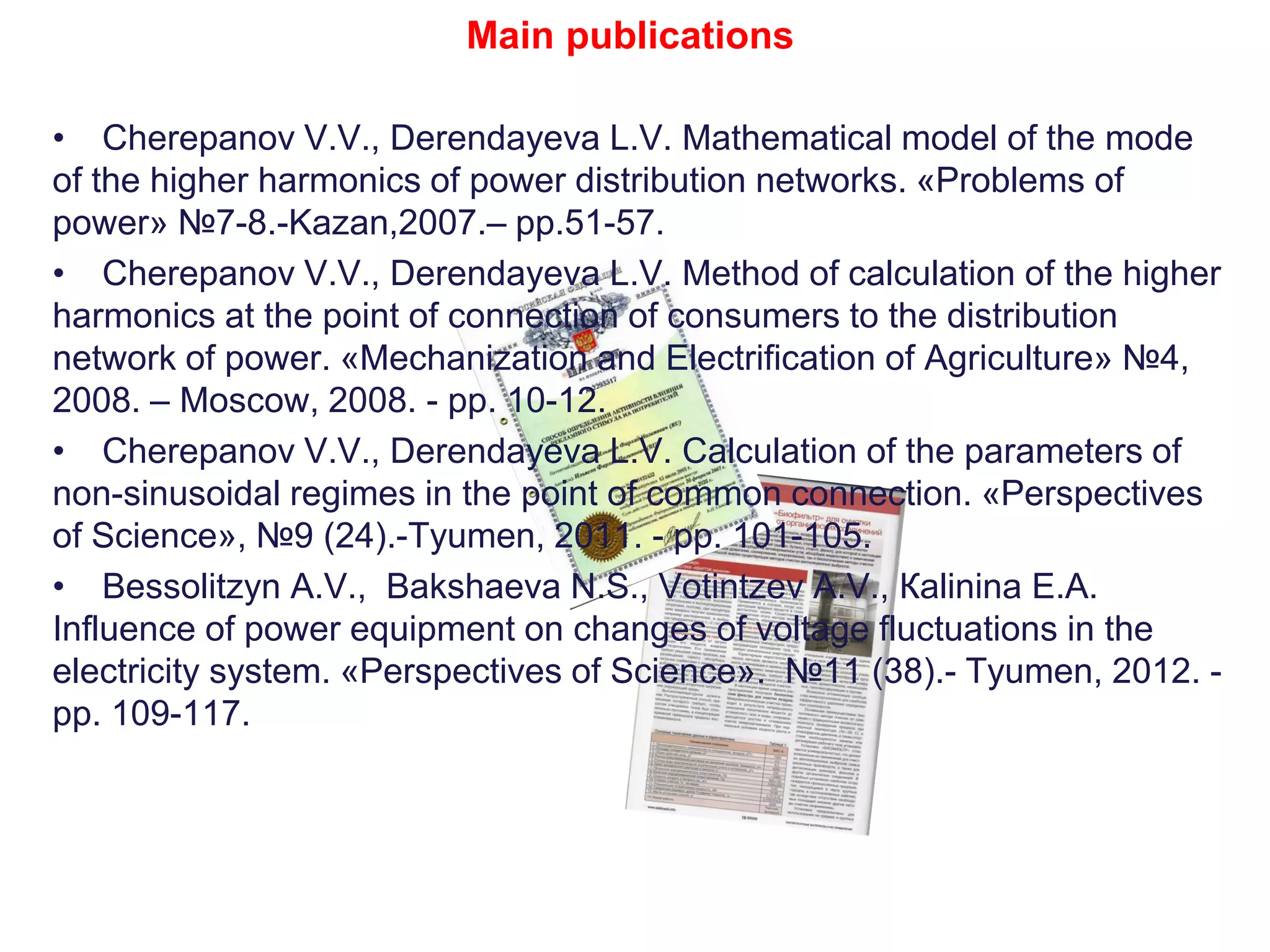 Main publications
• Cherepanov V.V., Derendayeva L.V. Mathematical model of the mode
of the higher harmonics of power distribution networks. «Problems of
power» №7-8.-Kazan,2007.– pp.51-57.
• Cherepanov V.V., Derendayeva L.V. Method of calculation of the higher
harmonics at the point of connection of consumers to the distribution
network of power. «Mechanization and Electrification of Agriculture» №4,
2008. – Moscow, 2008. - pp. 10-12.
• Cherepanov V.V., Derendayeva L.V. Calculation of the parameters of
non-sinusoidal regimes in the point of common connection. «Perspectives
of Science», №9 (24).-Tyumen, 2011. - pp. 101-105.
• Bessolitzyn А.V., Bakshaeva N.S., Votintzev А.V., Кalinina Е.А.
Influence of power equipment on changes of voltage fluctuations in the
electricity system. «Perspectives of Science». №11 (38).- Tyumen, 2012. -
pp. 109-117.
 