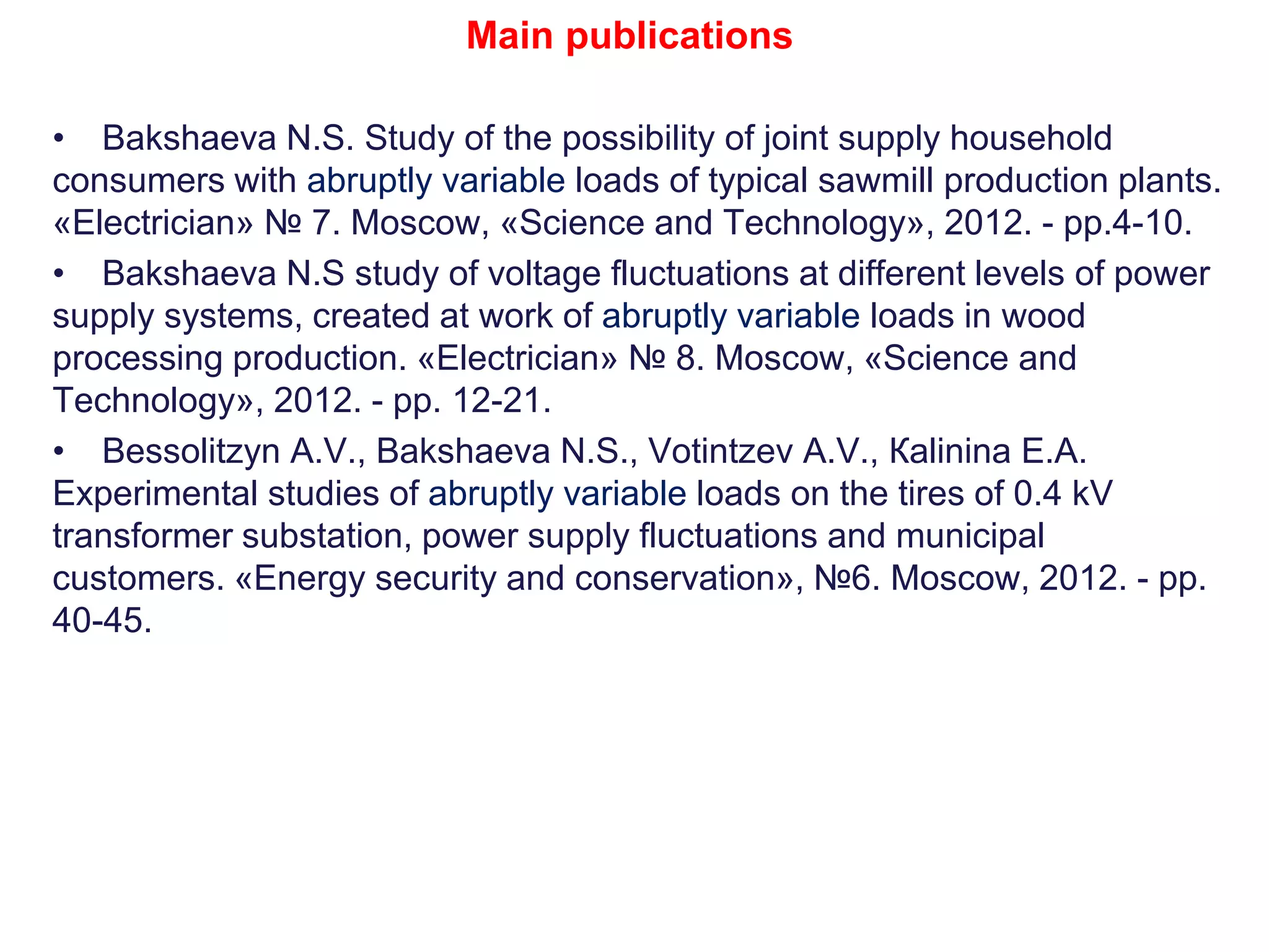 • Bakshaeva N.S. Study of the possibility of joint supply household
consumers with abruptly variable loads of typical sawmill production plants.
«Electrician» № 7. Moscow, «Science and Technology», 2012. - pp.4-10.
• Bakshaeva N.S study of voltage fluctuations at different levels of power
supply systems, created at work of abruptly variable loads in wood
processing production. «Electrician» № 8. Мoscow, «Science and
Technology», 2012. - pp. 12-21.
• Bessolitzyn А.V., Bakshaeva N.S., Votintzev А.V., Кalinina Е.А.
Experimental studies of abruptly variable loads on the tires of 0.4 kV
transformer substation, power supply fluctuations and municipal
customers. «Energy security and conservation», №6. Moscow, 2012. - pp.
40-45.
Main publications
 