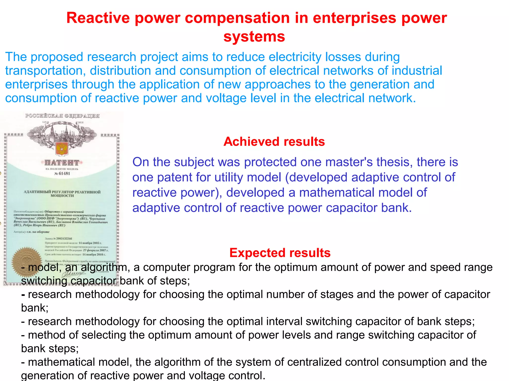 Reactive power compensation in enterprises power
systems
The proposed research project aims to reduce electricity losses during
transportation, distribution and consumption of electrical networks of industrial
enterprises through the application of new approaches to the generation and
consumption of reactive power and voltage level in the electrical network.
On the subject was protected one master's thesis, there is
one patent for utility model (developed adaptive control of
reactive power), developed a mathematical model of
adaptive control of reactive power capacitor bank.
Expected results
- model, an algorithm, a computer program for the optimum amount of power and speed range
switching capacitor bank of steps;
- research methodology for choosing the optimal number of stages and the power of capacitor
bank;
- research methodology for choosing the optimal interval switching capacitor of bank steps;
- method of selecting the optimum amount of power levels and range switching capacitor of
bank steps;
- mathematical model, the algorithm of the system of centralized control consumption and the
generation of reactive power and voltage control.
Achieved results
 