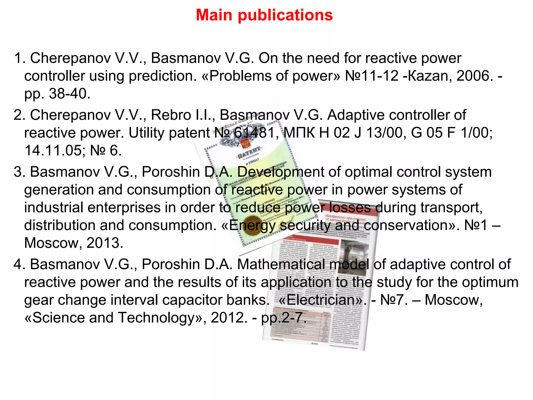 1. Cherepanov V.V., Basmanov V.G. On the need for reactive power
controller using prediction. «Problems of power» №11-12 -Кazan, 2006. -
pp. 38-40.
2. Cherepanov V.V., Rebro I.I., Basmanov V.G. Adaptive controller of
reactive power. Utility patent № 61481, МПК H 02 J 13/00, G 05 F 1/00;
14.11.05; № 6.
3. Basmanov V.G., Poroshin D.А. Development of optimal control system
generation and consumption of reactive power in power systems of
industrial enterprises in order to reduce power losses during transport,
distribution and consumption. «Energy security and conservation». №1 –
Moscow, 2013.
4. Basmanov V.G., Poroshin D.А. Mathematical model of adaptive control of
reactive power and the results of its application to the study for the optimum
gear change interval capacitor banks. «Electrician». - №7. – Moscow,
«Science and Technology», 2012. - pp.2-7.
Main publications
 