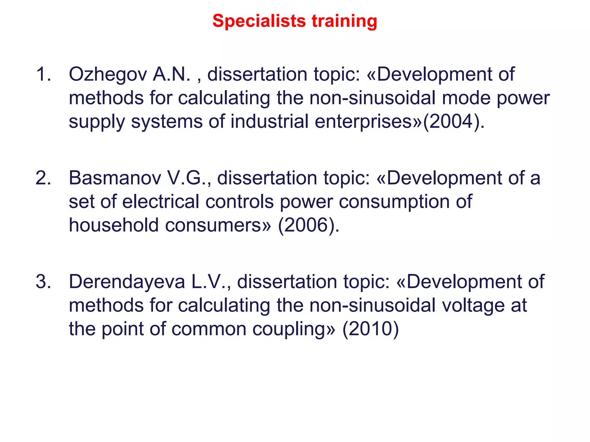 Specialists training
1. Ozhegov А.N. , dissertation topic: «Development of
methods for calculating the non-sinusoidal mode power
supply systems of industrial enterprises»(2004).
2. Basmanov V.G., dissertation topic: «Development of a
set of electrical controls power consumption of
household consumers» (2006).
3. Derendayeva L.V., dissertation topic: «Development of
methods for calculating the non-sinusoidal voltage at
the point of common coupling» (2010)
 