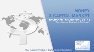 EXCHANFE TRADED FUND ( ETF )
“New Investment Opportunity In The Horizon”
MONEY
& CAPITAL MARKET
New Investment Product in Capital Market of Bangladesh
LOGO
 