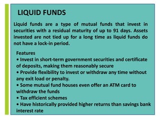 LIQUID FUNDS 
Liquid funds are a type of mutual funds that invest in 
securities with a residual maturity of up to 91 days. Assets 
invested are not tied up for a long time as liquid funds do 
not have a lock-in period. 
Features 
• Invest in short-term government securities and certificate 
of deposits, making them reasonably secure 
• Provide flexibility to invest or withdraw any time without 
any exit load or penalty. 
• Some mutual fund houses even offer an ATM card to 
withdraw the funds 
• Tax efficient schemes 
• Have historically provided higher returns than savings bank 
interest rate 
 