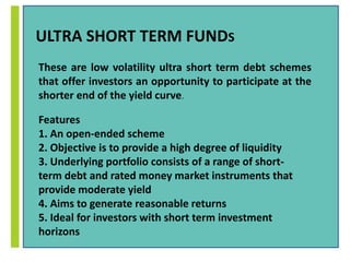 ULTRA SHORT TERM FUNDS 
These are low volatility ultra short term debt schemes 
that offer investors an opportunity to participate at the 
shorter end of the yield curve. 
Features 
1. An open-ended scheme 
2. Objective is to provide a high degree of liquidity 
3. Underlying portfolio consists of a range of short-term 
debt and rated money market instruments that 
provide moderate yield 
4. Aims to generate reasonable returns 
5. Ideal for investors with short term investment 
horizons 
 