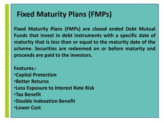 Fixed Maturity Plans (FMPs) 
Fixed Maturity Plans (FMPs) are closed ended Debt Mutual 
Funds that invest in debt instruments with a specific date of 
maturity that is less than or equal to the maturity date of the 
scheme. Securities are redeemed on or before maturity and 
proceeds are paid to the investors. 
Features:- 
•Capital Protection 
•Better Returns 
•Less Exposure to Interest Rate Risk 
•Tax Benefit 
•Double Indexation Benefit 
•Lower Cost 
 