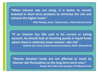 “When interest rate are rising, it is better to remain 
invested in short term products to minimize the risk and 
reinvest the higher levels.” 
Killol Pandya, Head , Fixed Income , Daiwa Mutual Funds 
“If an investor has idle cash in his current or saving 
account, he should look at investing purely in liquid funds 
where there is relatively lower interest rate risk” 
Lakshmi Iyer, Head of fixed income & products, Kotak Mutual fund 
“Shorter duration funds are not affected as much by 
interest rate fluctuations as the long term-term ones.” 
Puneet Pal, Debt Fund manager, UTI Mutual Funds 
 
