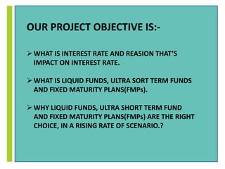 OUR PROJECT OBJECTIVE IS:- 
WHAT IS INTEREST RATE AND REASION THAT’S 
IMPACT ON INTEREST RATE. 
WHAT IS LIQUID FUNDS, ULTRA SORT TERM FUNDS 
AND FIXED MATURITY PLANS(FMPs). 
 WHY LIQUID FUNDS, ULTRA SHORT TERM FUND 
AND FIXED MATURITY PLANS(FMPs) ARE THE RIGHT 
CHOICE, IN A RISING RATE OF SCENARIO.? 
 