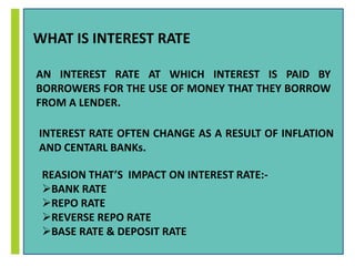 WHAT IS INTEREST RATE 
AN INTEREST RATE AT WHICH INTEREST IS PAID BY 
BORROWERS FOR THE USE OF MONEY THAT THEY BORROW 
FROM A LENDER. 
INTEREST RATE OFTEN CHANGE AS A RESULT OF INFLATION 
AND CENTARL BANKs. 
REASION THAT’S IMPACT ON INTEREST RATE:- 
BANK RATE 
REPO RATE 
REVERSE REPO RATE 
BASE RATE & DEPOSIT RATE 
 