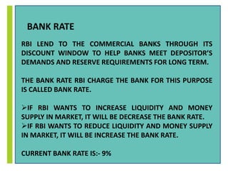 BANK RATE 
RBI LEND TO THE COMMERCIAL BANKS THROUGH ITS 
DISCOUNT WINDOW TO HELP BANKS MEET DEPOSITOR’S 
DEMANDS AND RESERVE REQUIREMENTS FOR LONG TERM. 
THE BANK RATE RBI CHARGE THE BANK FOR THIS PURPOSE 
IS CALLED BANK RATE. 
IF RBI WANTS TO INCREASE LIQUIDITY AND MONEY 
SUPPLY IN MARKET, IT WILL BE DECREASE THE BANK RATE. 
IF RBI WANTS TO REDUCE LIQUIDITY AND MONEY SUPPLY 
IN MARKET, IT WILL BE INCREASE THE BANK RATE. 
CURRENT BANK RATE IS:- 9% 
 