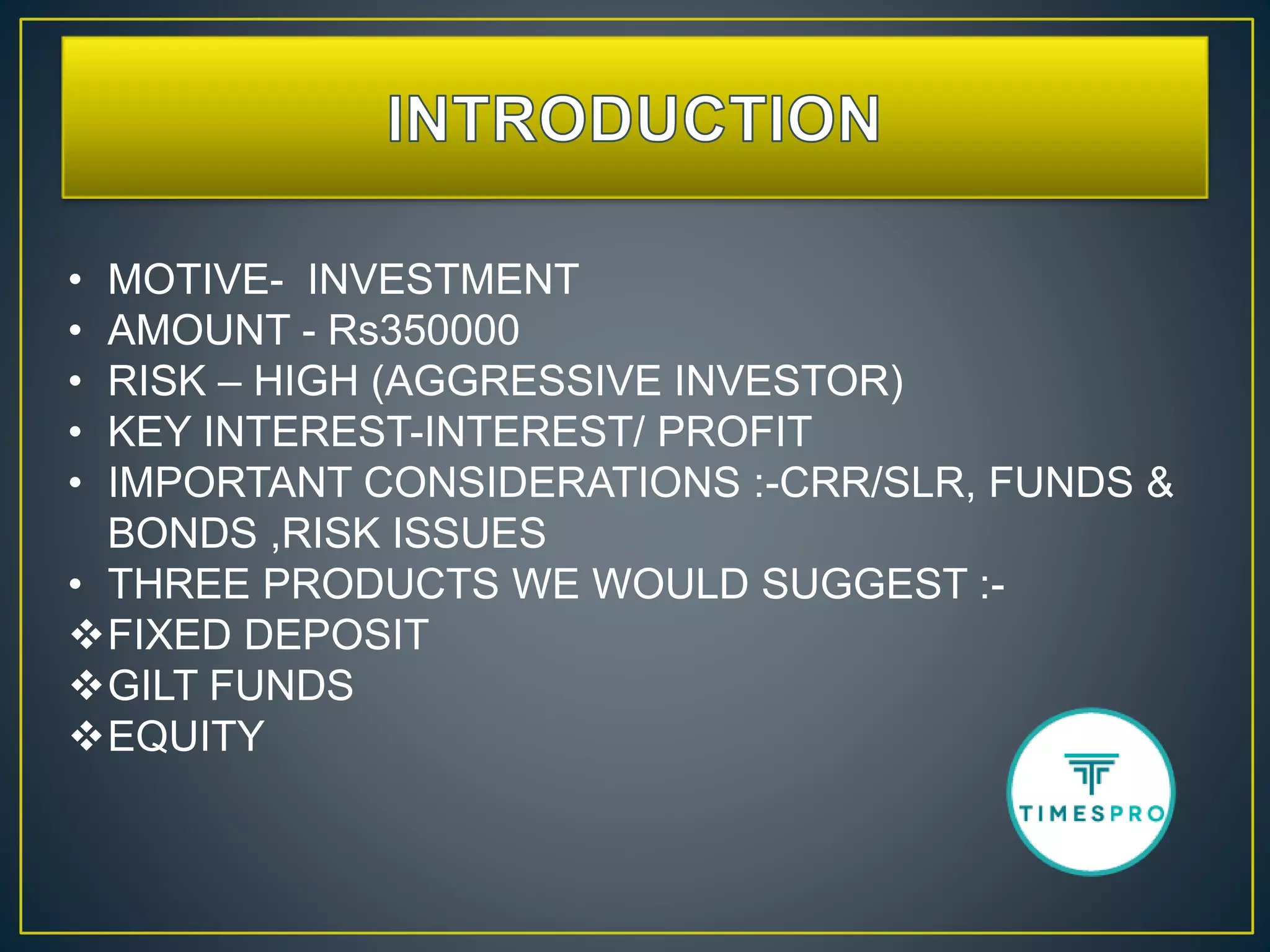 • MOTIVE- INVESTMENT
• AMOUNT - Rs350000
• RISK – HIGH (AGGRESSIVE INVESTOR)
• KEY INTEREST-INTEREST/ PROFIT
• IMPORTANT CONSIDERATIONS :-CRR/SLR, FUNDS &
BONDS ,RISK ISSUES
• THREE PRODUCTS WE WOULD SUGGEST :-
FIXED DEPOSIT
GILT FUNDS
EQUITY
 