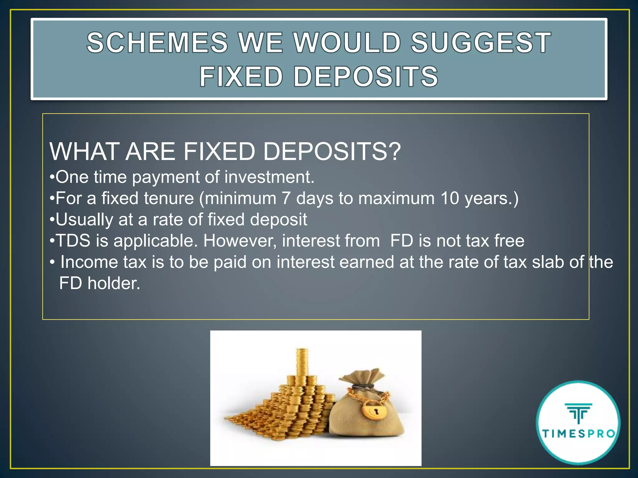 WHAT ARE FIXED DEPOSITS?
•One time payment of investment.
•For a fixed tenure (minimum 7 days to maximum 10 years.)
•Usually at a rate of fixed deposit
•TDS is applicable. However, interest from FD is not tax free
• Income tax is to be paid on interest earned at the rate of tax slab of the
FD holder.
 
