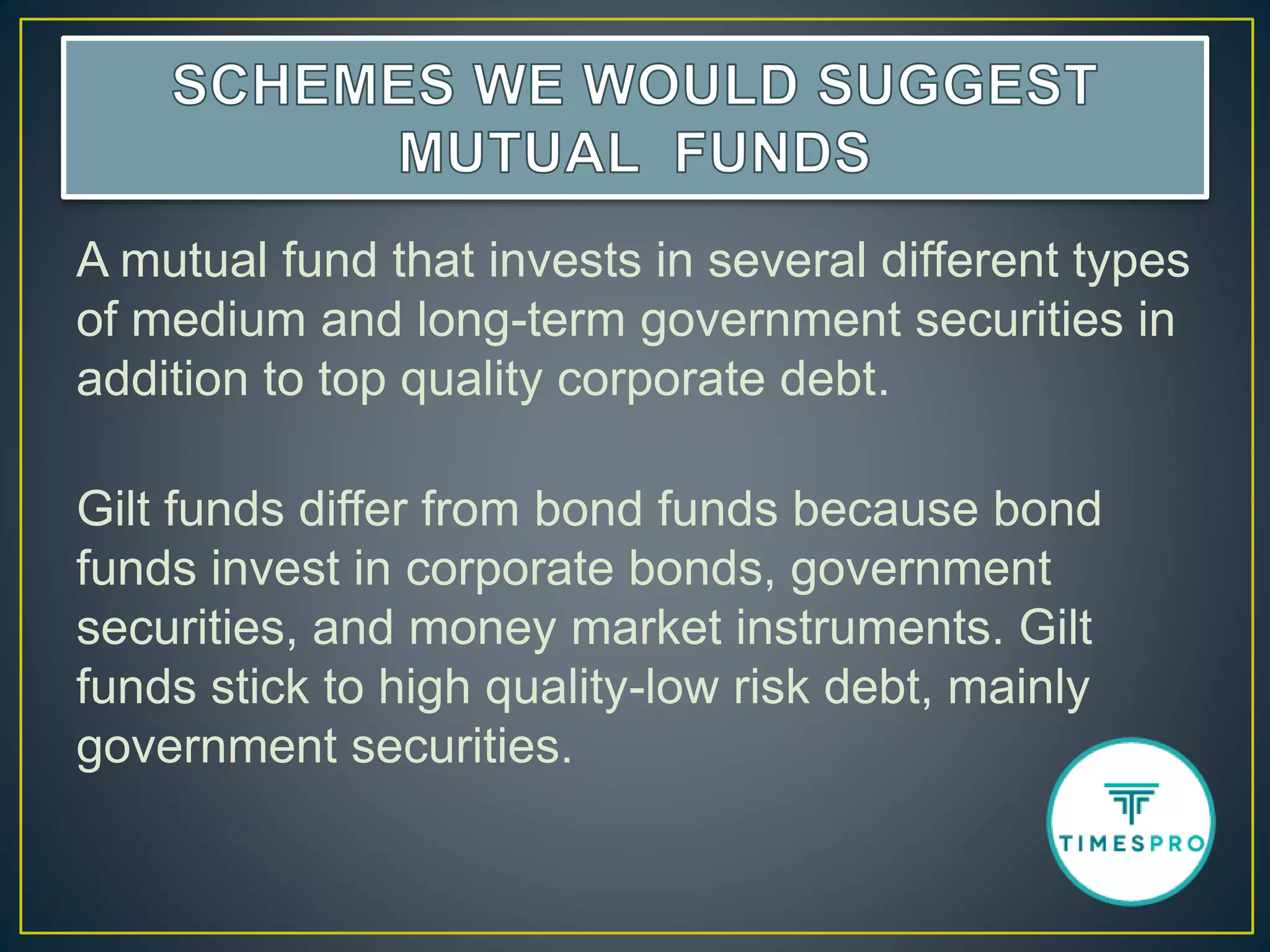 A mutual fund that invests in several different types
of medium and long-term government securities in
addition to top quality corporate debt.
Gilt funds differ from bond funds because bond
funds invest in corporate bonds, government
securities, and money market instruments. Gilt
funds stick to high quality-low risk debt, mainly
government securities.
 