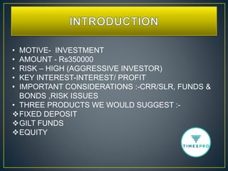 • MOTIVE- INVESTMENT
• AMOUNT - Rs350000
• RISK – HIGH (AGGRESSIVE INVESTOR)
• KEY INTEREST-INTEREST/ PROFIT
• IMPORTANT CONSIDERATIONS :-CRR/SLR, FUNDS &
BONDS ,RISK ISSUES
• THREE PRODUCTS WE WOULD SUGGEST :-
FIXED DEPOSIT
GILT FUNDS
EQUITY
 