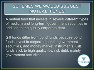 A mutual fund that invests in several different types
of medium and long-term government securities in
addition to top quality corporate debt.
Gilt funds differ from bond funds because bond
funds invest in corporate bonds, government
securities, and money market instruments. Gilt
funds stick to high quality-low risk debt, mainly
government securities.
 