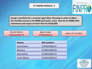 ET FINPRO MODULE- 4

Design a portfolio for a investor aged 30yrs Planning to retire at 60yrs.
His monthly income is Rs 40000 and wants more than Rs Rs 50000 after
retirement and corpus of more than Rs 50,00,000.

Faculty Name:
Vishwanathan R

Batch Code:
HYD01AA0213

Names

Roll numbers

Amit Kumar

E130031000147

Bhavana

E130031000126

Raja Sekhar

E130031000127

Farah Nikhat

E130031000133

Date: 27-12-2013

 